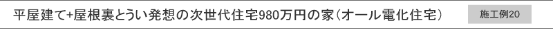 施工例20　平屋建て+屋根裏とうい発想の次世代住宅980万円の家（オール電化住宅）