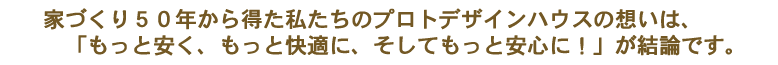 家づくり○○年から得た私たちのプロトデザインハウスの想いは、「もっと安く、もっと快適に、そしてもっと安心に！」が結論です。